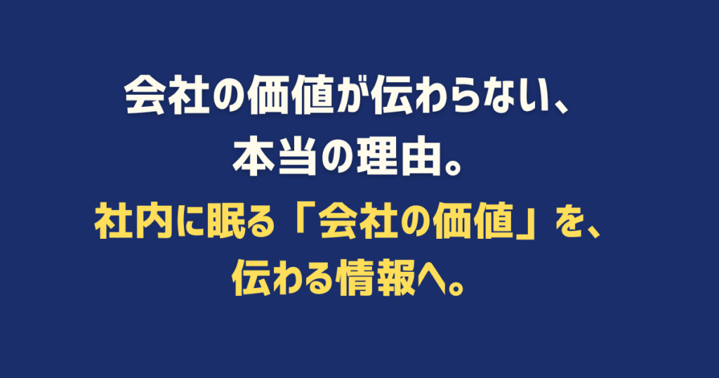 会社の価値が伝わらない、 本当の理由。 社内に眠る「会社の価値」を、 伝わる情報へ。